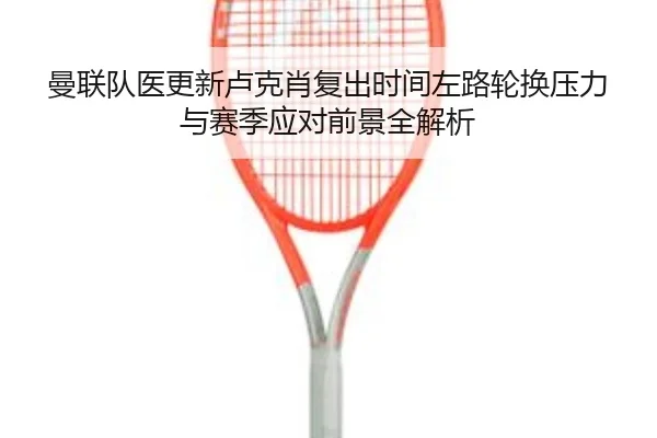曼联队医更新卢克肖复出时间左路轮换压力与赛季应对前景全解析