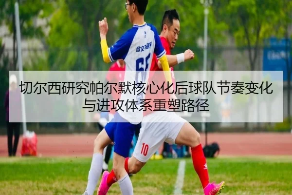 切尔西研究帕尔默核心化后球队节奏变化与进攻体系重塑路径