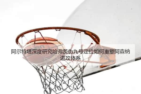 阿尔特塔深度研究哈弗茨伪九号定位如何重塑阿森纳进攻体系